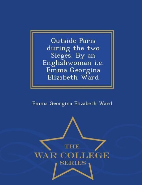 Outside Paris During the Two Sieges. by an Englishwoman i.e. Emma Georgina Elizabeth Ward - War College Series