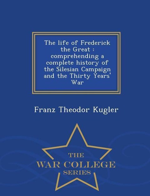 The Life of Frederick the Great: Comprehending a Complete History of the Silesian Campaign and the Thirty Years War - War College Series