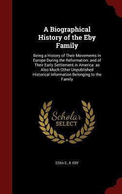 A Biographical History of the Eby Family: Being a History of Their Movements in Europe During the Reformation: and of Their Early Settlement in America: as Also Much Other Unpublished Historical Information Belonging to the Family