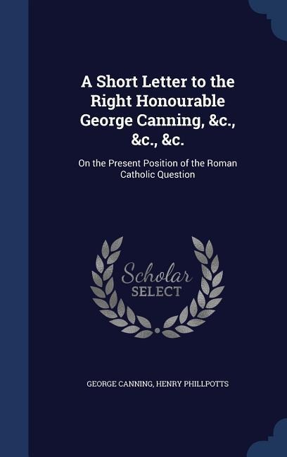 A Short Letter to the Right Honourable George Canning, &c., &c., &c.: On the Present Position of the Roman Catholic Question