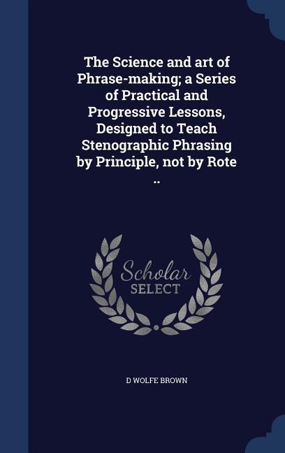 The Science and art of Phrase-making; a Series of Practical and Progressive Lessons, Designed to Teach Stenographic Phrasing by Principle, not by Rote ..