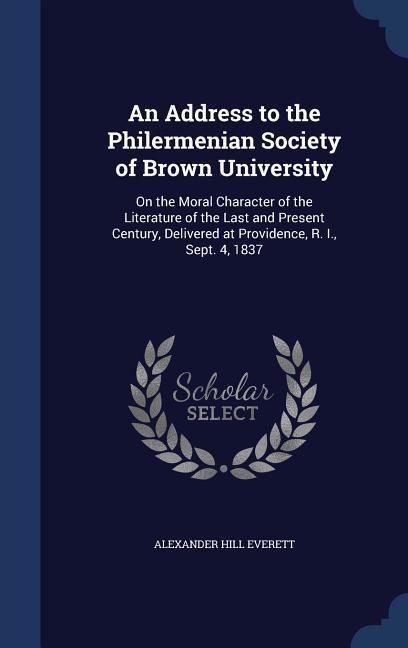 An Address to the Philermenian Society of Brown University: On the Moral Character of the Literature of the Last and Present Century, Delivered at Providence, R. I., Sept. 4, 1837