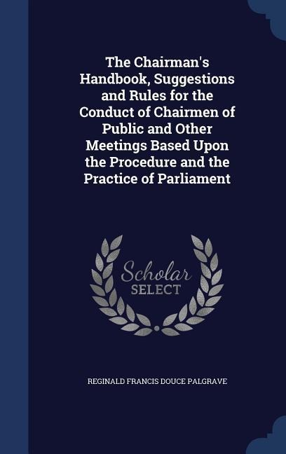 The Chairmans Handbook, Suggestions and Rules for the Conduct of Chairmen of Public and Other Meetings Based Upon the Procedure and the Practice of Parliament