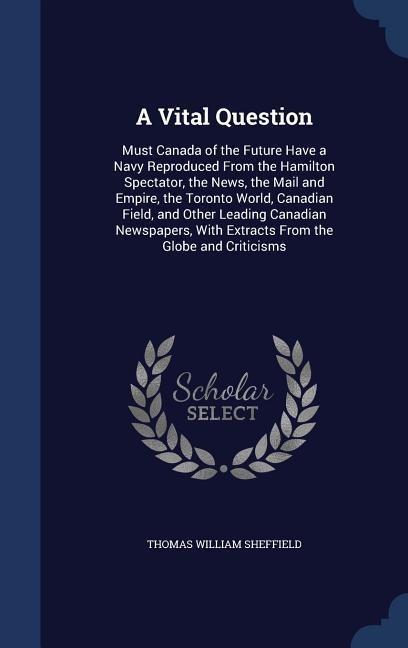 A Vital Question: Must Canada of the Future Have a Navy Reproduced From the Hamilton Spectator, the News, the Mail and Empire, the Toronto World, Canadian Field, and Other Leading Canadian Newspapers, With Extracts From the Globe and Criticisms