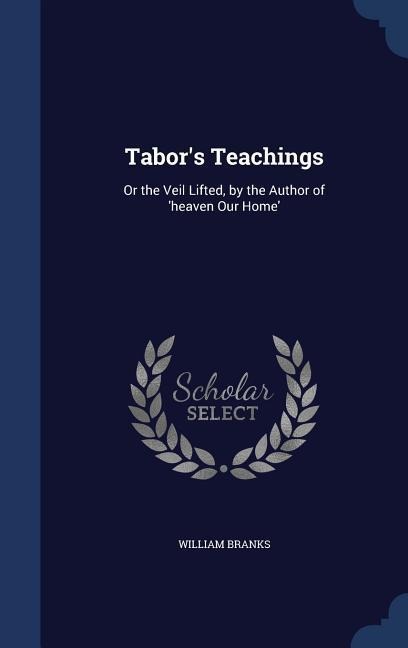 Tabors Teachings: Or the Veil Lifted, by the Author of heaven Our Home