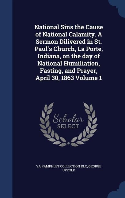 National Sins the Cause of National Calamity. A Sermon Dilivered in St. Paul's Church, La Porte, Indiana, on the day of National Humiliation, Fasting, and Prayer, April 30, 1863 Volume 1