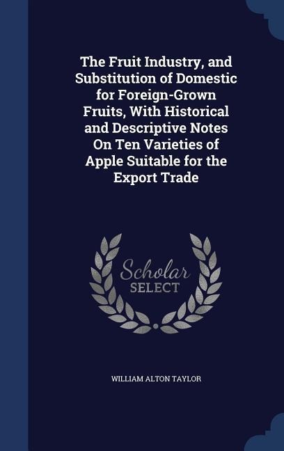 The Fruit Industry, and Substitution of Domestic for Foreign-Grown Fruits, With Historical and Descriptive Notes On Ten Varieties of Apple Suitable for the Export Trade