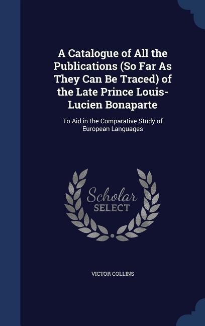 A Catalogue of All the Publications (So Far As They Can Be Traced) of the Late Prince Louis-Lucien Bonaparte: To Aid in the Comparative Study of European Languages