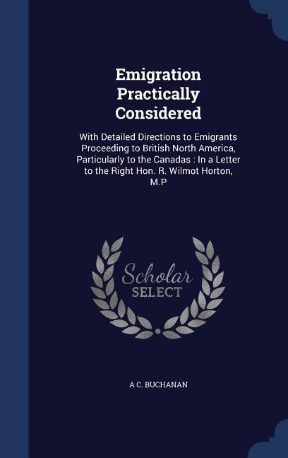 Emigration Practically Considered: With Detailed Directions to Emigrants Proceeding to British North America, Particularly to the Canadas: In a Letter to the Right Hon. R. Wilmot Horton, M.P
