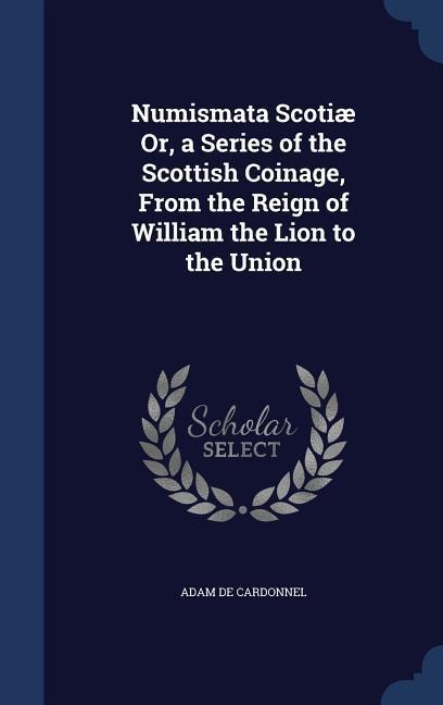 Numismata Scotiæ Or, a Series of the Scottish Coinage, From the Reign of William the Lion to the Union