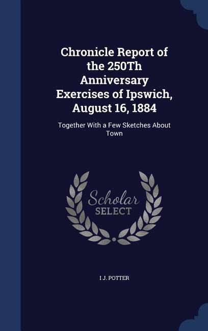 Chronicle Report of the 250Th Anniversary Exercises of Ipswich, August 16, 1884: Together With a Few Sketches About Town