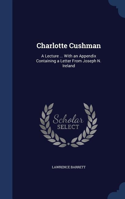 Charlotte Cushman: A Lecture ... With an Appendix Containing a Letter From Joseph N. Ireland