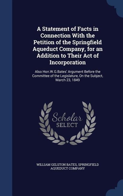 A Statement of Facts in Connection With the Petition of the Springfield Aqueduct Company, for an Addition to Their Act of Incorporation: Also Hon.W.G.Bates' Argument Before the Committee of the Legislature, On the Subject, March 23, 1849