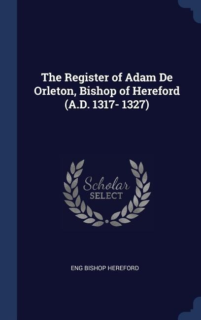 The Register of Adam De Orleton, Bishop of Hereford (A.D. 1317- 1327)