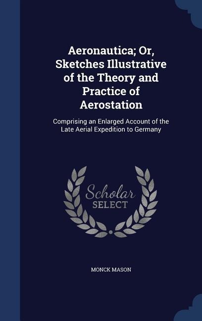 Aeronautica; Or, Sketches Illustrative of the Theory and Practice of Aerostation: Comprising an Enlarged Account of the Late Aerial Expedition to Germ