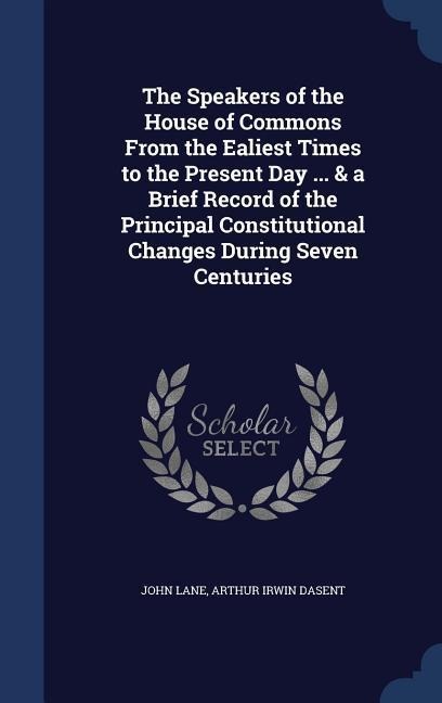 The Speakers of the House of Commons From the Ealiest Times to the Present Day ... & a Brief Record of the Principal Constitutional Changes During Sev
