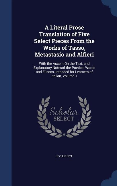 A Literal Prose Translation of Five Select Pieces From the Works of Tasso, Metastasio and Alfieri: With the Accent On the Text, and Explanatory Notesof the Poetical Words and Elisons, Intended for Learners of Italian, Volume 1