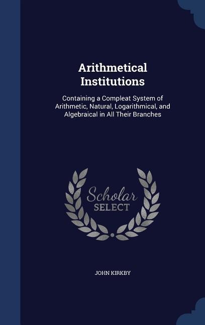 Arithmetical Institutions: Containing a Compleat System of Arithmetic, Natural, Logarithmical, and Algebraical in All Their Branches
