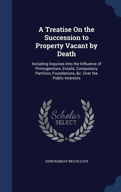 A Treatise On the Succession to Property Vacant by Death: Including Inquiries Into the Influence of Primogeniture, Entails, Compulsory Partition, Foundations, &c. Over the Public Interests