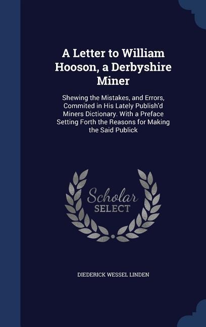 A Letter to William Hooson, a Derbyshire Miner: Shewing the Mistakes, and Errors, Commited in His Lately Publish'd Miners Dictionary. With a Preface Setting Forth the Reasons for Making the Said Publick