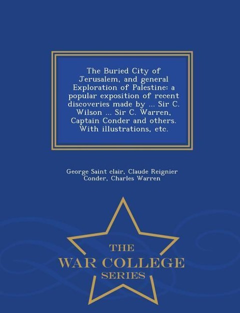 The Buried City of Jerusalem, and General Exploration of Palestine: A Popular Exposition of Recent Discoveries Made by ... Sir C. Wilson ... Sir C. Warren, Captain Conder and Others. with Illustrations, Etc. - War College Series