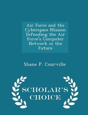 Air Force and the Cyberspace Mission Defending the Air Forces Computer Network in the Future - Scholars Choice Edition