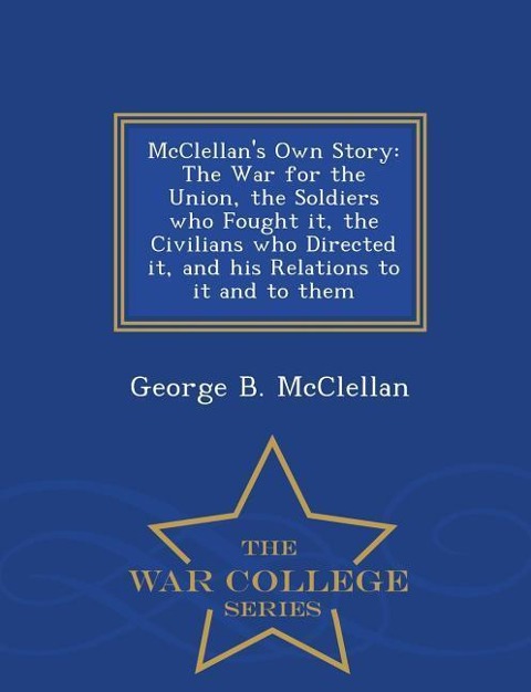 McClellans Own Story: The War for the Union, the Soldiers Who Fought It, the Civilians Who Directed It, and His Relations to It and to Them