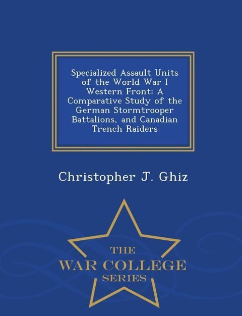 Specialized Assault Units of the World War I Western Front: A Comparative Study of the German Stormtrooper Battalions, and Canadian Trench Raiders - War College Series