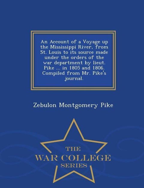 An Account of a Voyage Up the Mississippi River, from St. Louis to Its Source Made Under the Orders of the War Department by Lieut. Pike ... in 1805 and 1806. Compiled from Mr. Pike's Journal. - War College Series