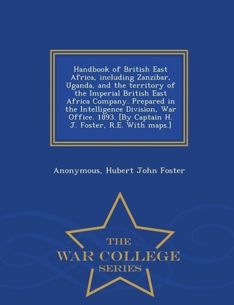 Handbook of British East Africa, Including Zanzibar, Uganda, and the Territory of the Imperial British East Africa Company. Prepared in the Intelligence Division, War Office. 1893. [By Captain H. J. Foster, R.E. with Maps.] - War College Series