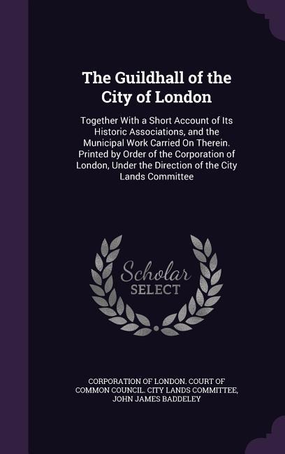 The Guildhall of the City of London: Together With a Short Account of Its Historic Associations, and the Municipal Work Carried On Therein. Printed by Order of the Corporation of London, Under the Direction of the City Lands Committee