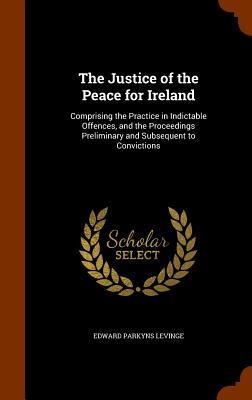 The Justice of the Peace for Ireland: Comprising the Practice in Indictable Offences, and the Proceedings Preliminary and Subsequent to Convictions