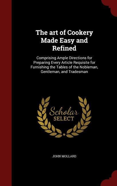 The art of Cookery Made Easy and Refined: Comprising Ample Directions for Preparing Every Article Requisite for Furnishing the Tables of the Nobleman, Gentleman, and Tradesman