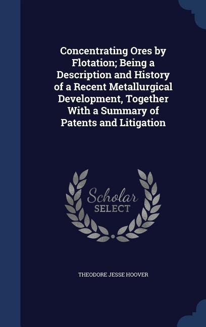 Concentrating Ores by Flotation; Being a Description and History of a Recent Metallurgical Development, Together With a Summary of Patents and Litigation