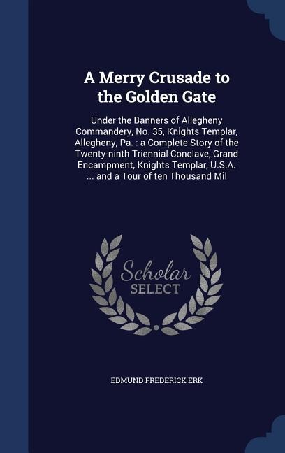 A Merry Crusade to the Golden Gate: Under the Banners of Allegheny Commandery, No. 35, Knights Templar, Allegheny, Pa.: a Complete Story of the Twenty-ninth Triennial Conclave, Grand Encampment, Knights Templar, U.S.A. ... and a Tour of ten Thousand Mil