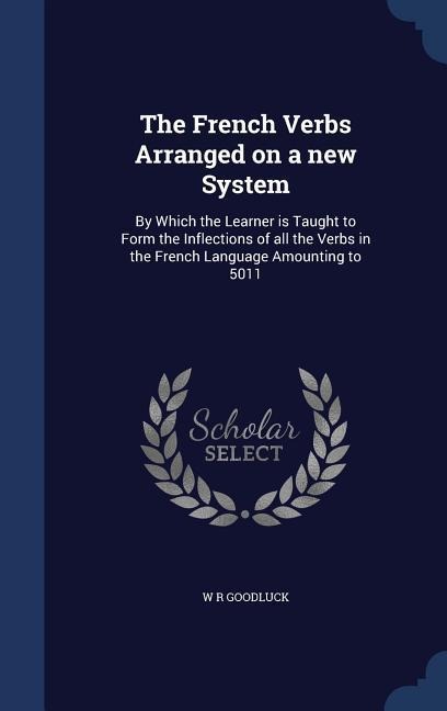 The French Verbs Arranged on a new System: By Which the Learner is Taught to Form the Inflections of all the Verbs in the French Language Amounting to