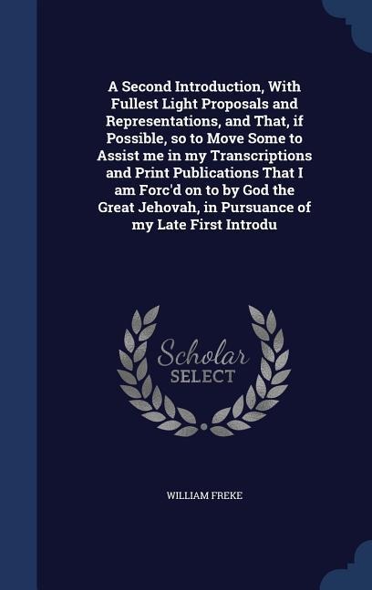 A Second Introduction, With Fullest Light Proposals and Representations, and That, if Possible, so to Move Some to Assist me in my Transcriptions and Print Publications That I am Forcd on to by God the Great Jehovah, in Pursuance of my Late First Introdu