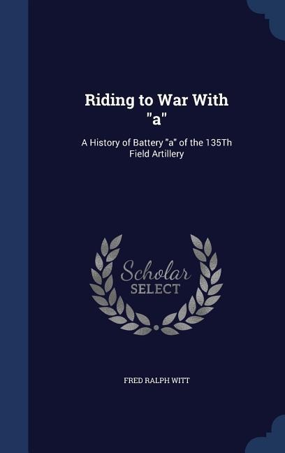 Riding to War With "a": A History of Battery "a" of the 135Th Field Artillery