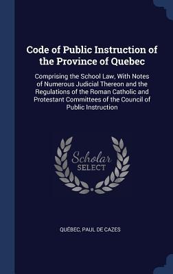 Code of Public Instruction of the Province of Quebec: Comprising the School Law, With Notes of Numerous Judicial Thereon and the Regulations of the Roman Catholic and Protestant Committees of the Council of Public Instruction