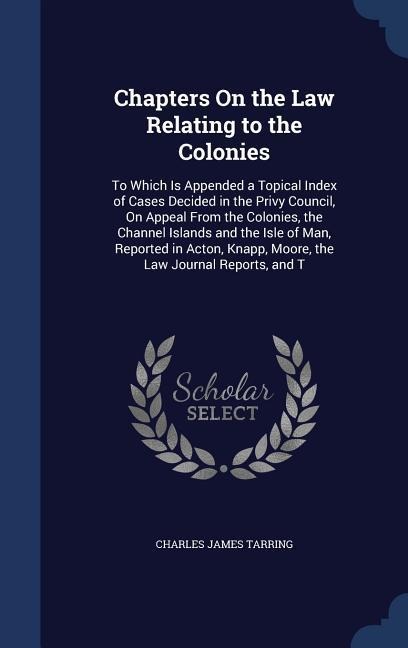 Chapters On the Law Relating to the Colonies: To Which Is Appended a Topical Index of Cases Decided in the Privy Council, On Appeal From the Colonies, the Channel Islands and the Isle of Man, Reported in Acton, Knapp, Moore, the Law Journal Reports, and T
