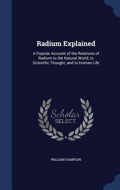 Radium Explained: A Popular Account of the Relations of Radium to the Natural World, to Scientific Thought, and to Human Life