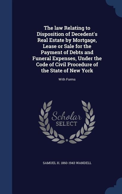 The law Relating to Disposition of Decedent's Real Estate by Mortgage, Lease or Sale for the Payment of Debts and Funeral Expenses, Under the Code of Civil Procedure of the State of New York: With Forms