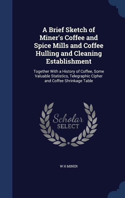 A Brief Sketch of Miners Coffee and Spice Mills and Coffee Hulling and Cleaning Establishment: Together With a History of Coffee, Some Valuable Statistics, Telegraphic Cipher and Coffee Shrinkage Table