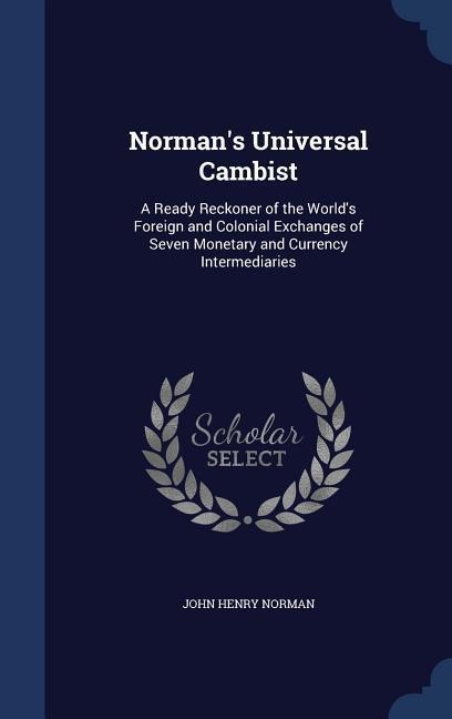 Normans Universal Cambist: A Ready Reckoner of the Worlds Foreign and Colonial Exchanges of Seven Monetary and Currency Intermediaries