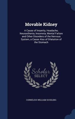 Movable Kidney: A Cause of Insanity, Headache, Neurasthenia, Insomnia, Mental Failure and Other Disorders of the Nervous System, a Cause Also of Dilatation of the Stomach