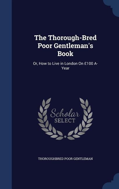 The Thorough-Bred Poor Gentleman's Book: Or, How to Live in London On £100 A-Year