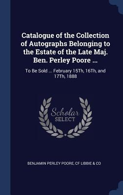 Catalogue of the Collection of Autographs Belonging to the Estate of the Late Maj. Ben. Perley Poore ...: To Be Sold ... February 15Th, 16Th, and 17Th, 1888