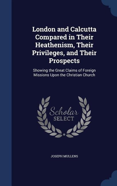 London and Calcutta Compared in Their Heathenism, Their Privileges, and Their Prospects: Showing the Great Claims of Foreign Missions Upon the Christian Church