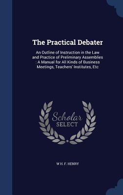 The Practical Debater: An Outline of Instruction in the Law and Practice of Preliminary Assemblies: A Manual for All Kinds of Business Meetings, Teachers' Institutes, Etc