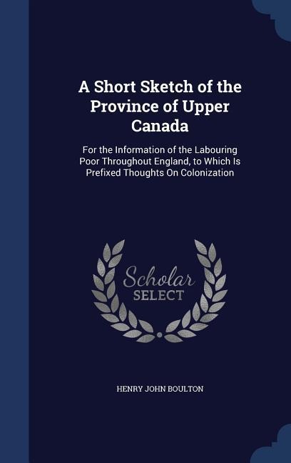 A Short Sketch of the Province of Upper Canada: For the Information of the Labouring Poor Throughout England, to Which Is Prefixed Thoughts On Colonization